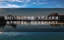 我对17c网站的态度，先把这点弄清：我不想阴谋论，但这次真的太巧了