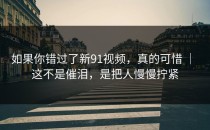 如果你错过了新91视频，真的可惜 ｜ 这不是催泪，是把人慢慢拧紧