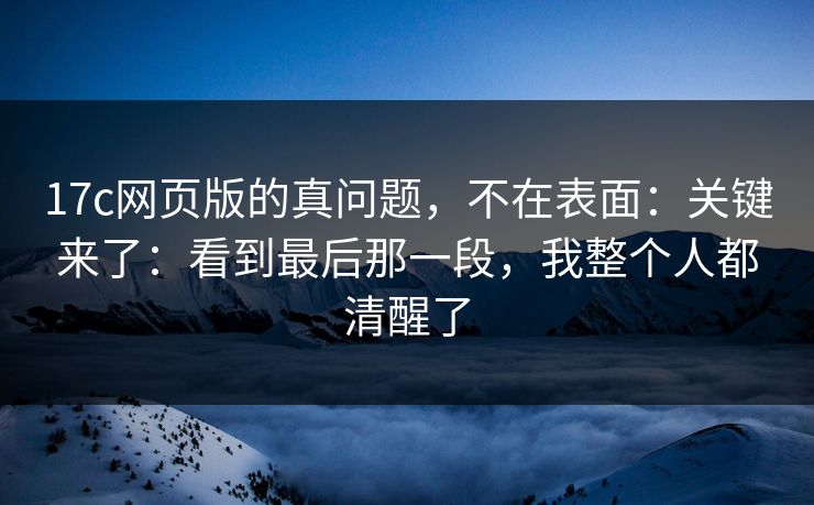 17c网页版的真问题，不在表面：关键来了：看到最后那一段，我整个人都清醒了