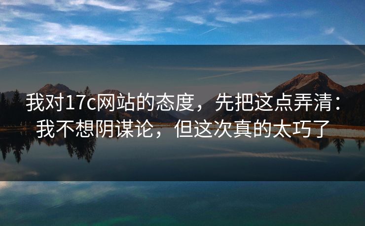 我对17c网站的态度，先把这点弄清：我不想阴谋论，但这次真的太巧了